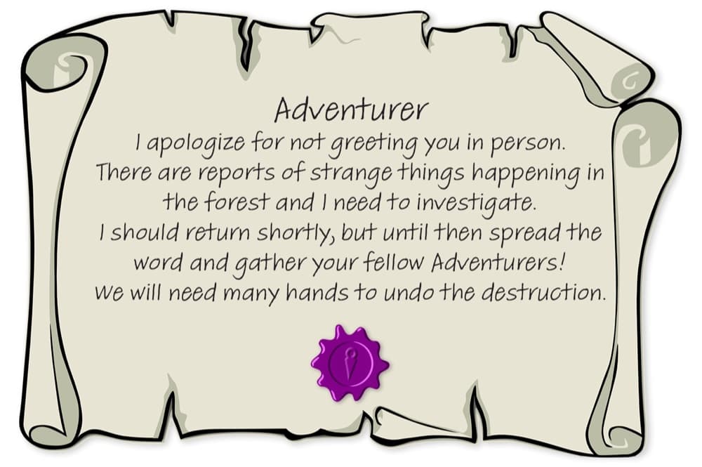 A parchment note sealed in purple wax: Adventurer, I apologize for not greeting you in person. There are reports of strange things happening in the forest and I need to investigate. I should return shortly, but until then spread the word and gather your fellow Adventurers! We will need many hands to undo the destruction.